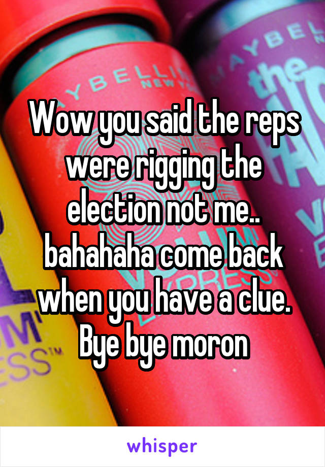 Wow you said the reps were rigging the election not me.. bahahaha come back when you have a clue. Bye bye moron