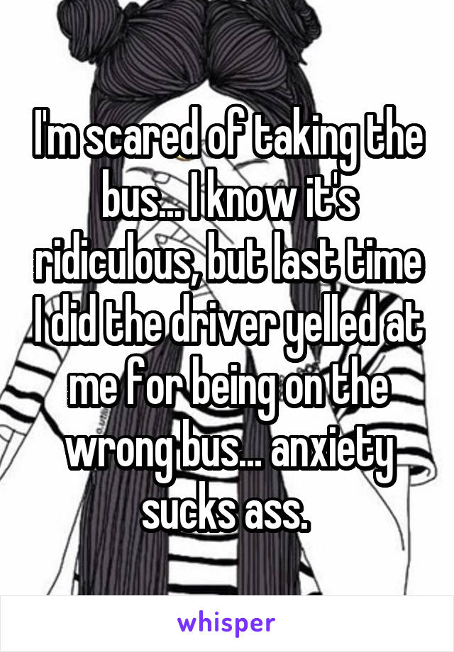 I'm scared of taking the bus... I know it's ridiculous, but last time I did the driver yelled at me for being on the wrong bus... anxiety sucks ass. 