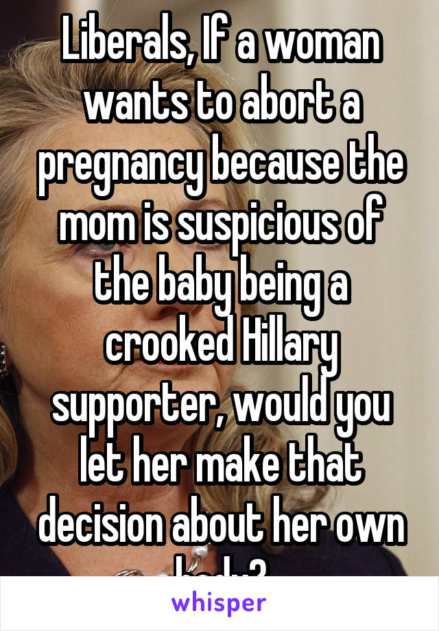 Liberals, If a woman wants to abort a pregnancy because the mom is suspicious of the baby being a crooked Hillary supporter, would you let her make that decision about her own body?