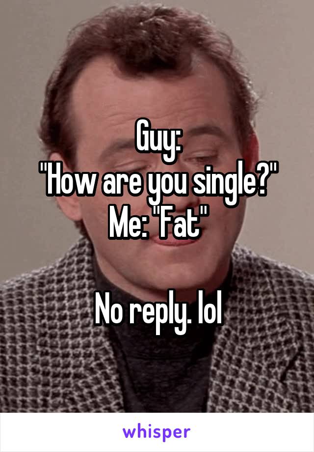 Guy:
"How are you single?"
Me: "Fat"

No reply. lol