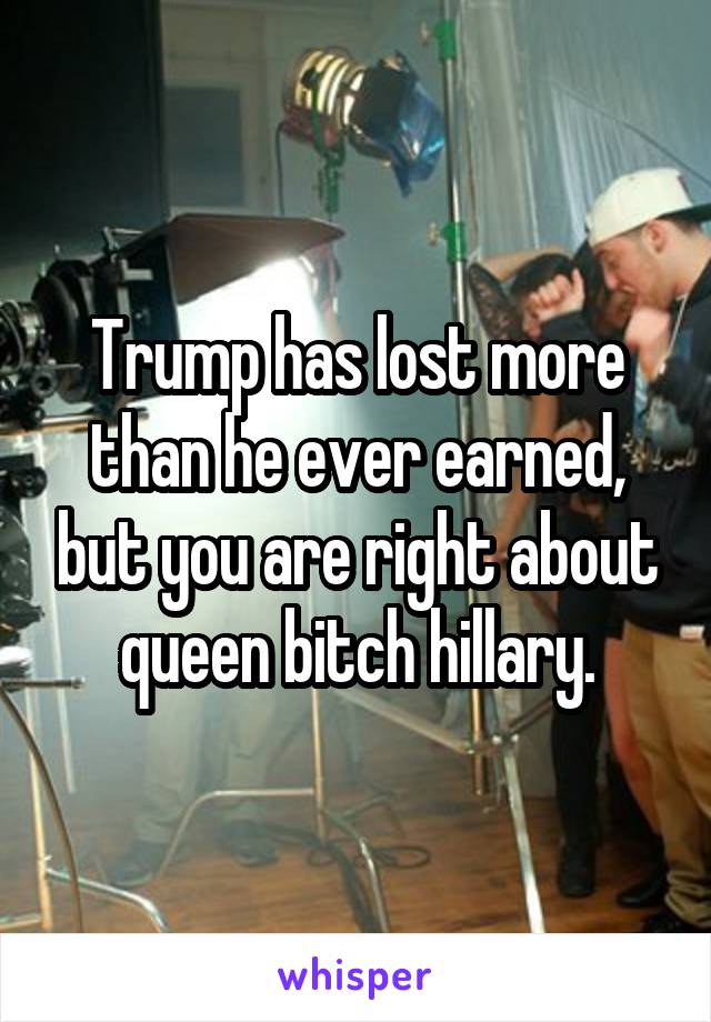 Trump has lost more than he ever earned, but you are right about queen bitch hillary.