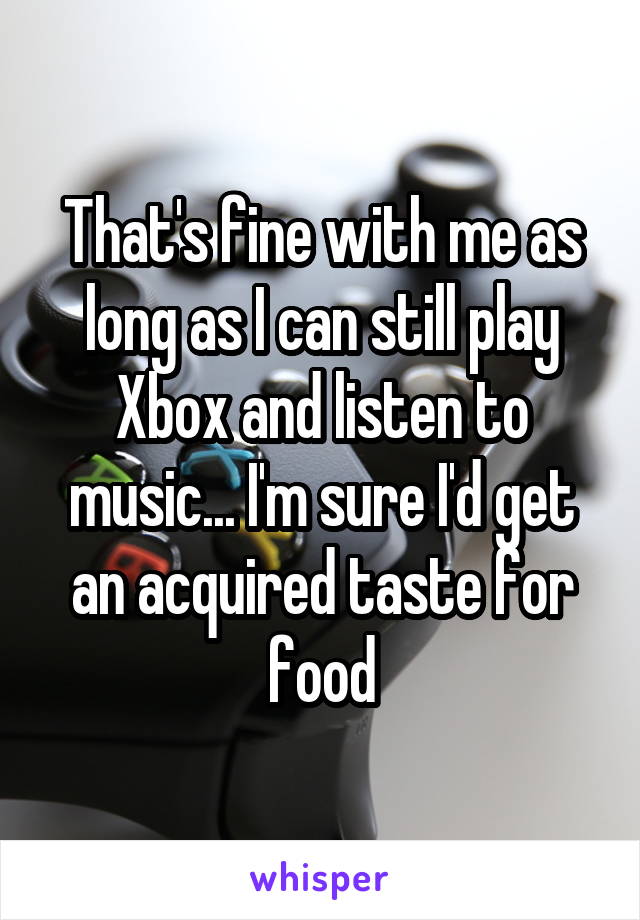 That's fine with me as long as I can still play Xbox and listen to music... I'm sure I'd get an acquired taste for food