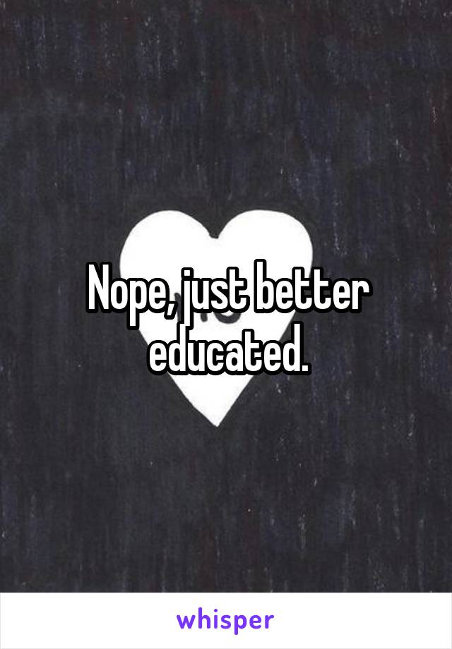 Nope, just better educated.