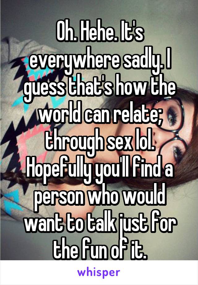 Oh. Hehe. It's everywhere sadly. I guess that's how the world can relate; through sex lol. Hopefully you'll find a person who would want to talk just for the fun of it.