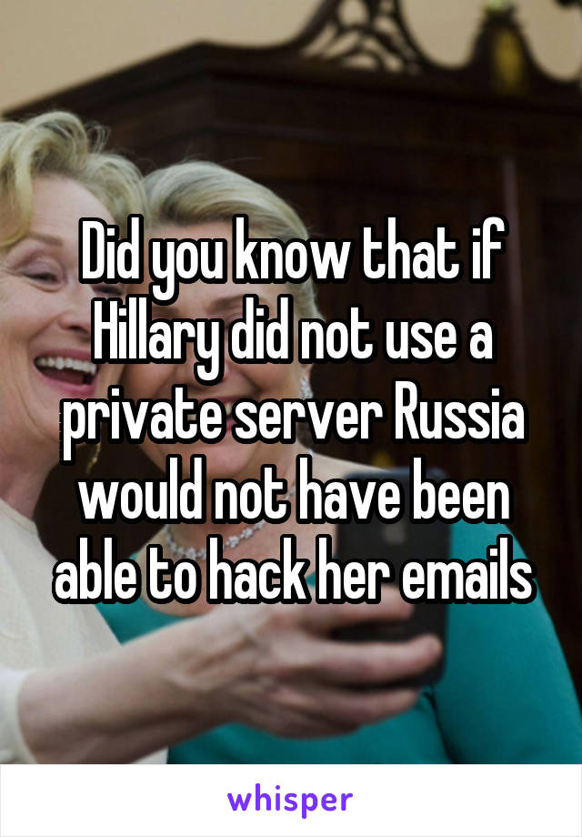 Did you know that if Hillary did not use a private server Russia would not have been able to hack her emails