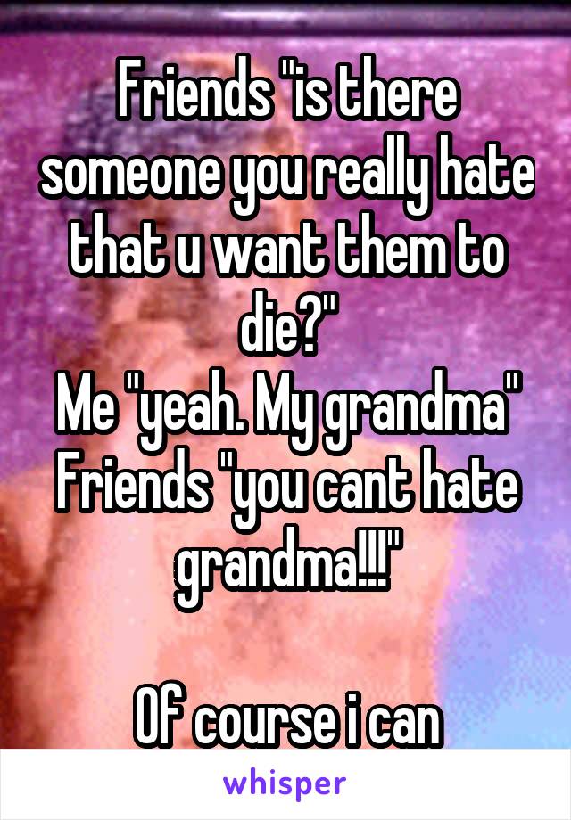 Friends "is there someone you really hate that u want them to die?"
Me "yeah. My grandma"
Friends "you cant hate grandma!!!"

Of course i can