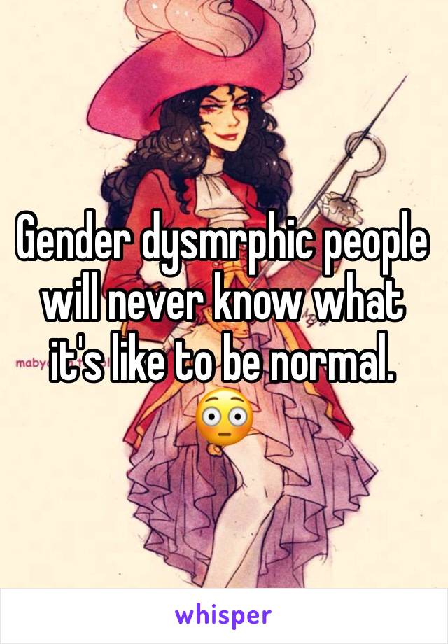 Gender dysmrphic people will never know what it's like to be normal. 
😳