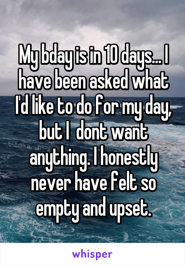 My bday is in 10 days... I have been asked what I'd like to do for my day, but I  dont want anything. I honestly never have felt so empty and upset.