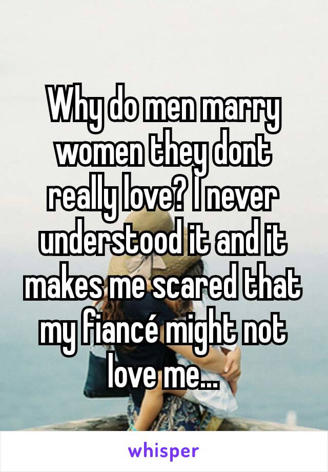 Why do men marry women they dont really love? I never understood it and it makes me scared that my fiancé might not love me...