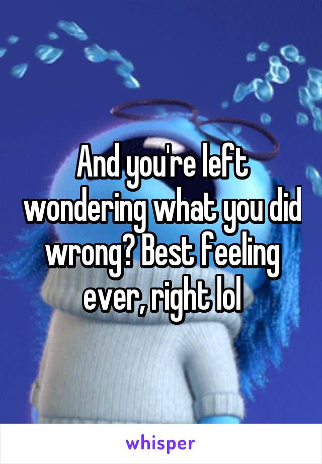 And you're left wondering what you did wrong? Best feeling ever, right lol