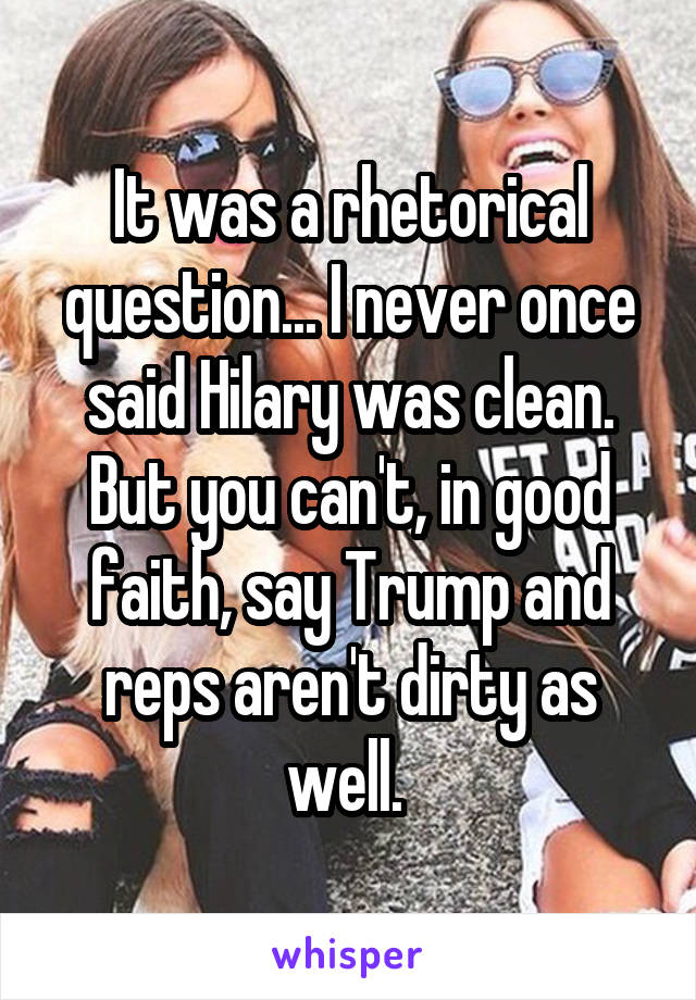 It was a rhetorical question... I never once said Hilary was clean. But you can't, in good faith, say Trump and reps aren't dirty as well. 