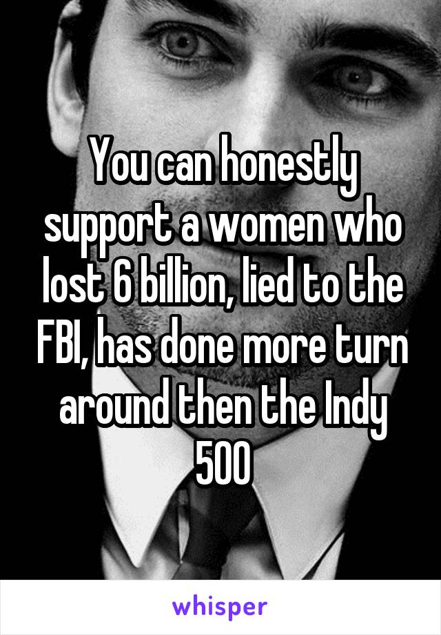 You can honestly support a women who lost 6 billion, lied to the FBI, has done more turn around then the Indy 500