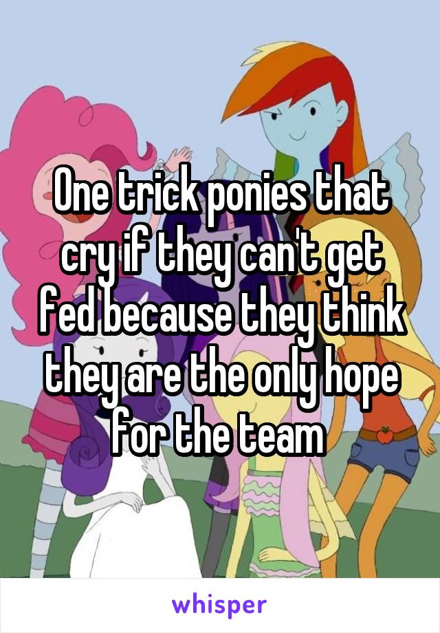 One trick ponies that cry if they can't get fed because they think they are the only hope for the team 