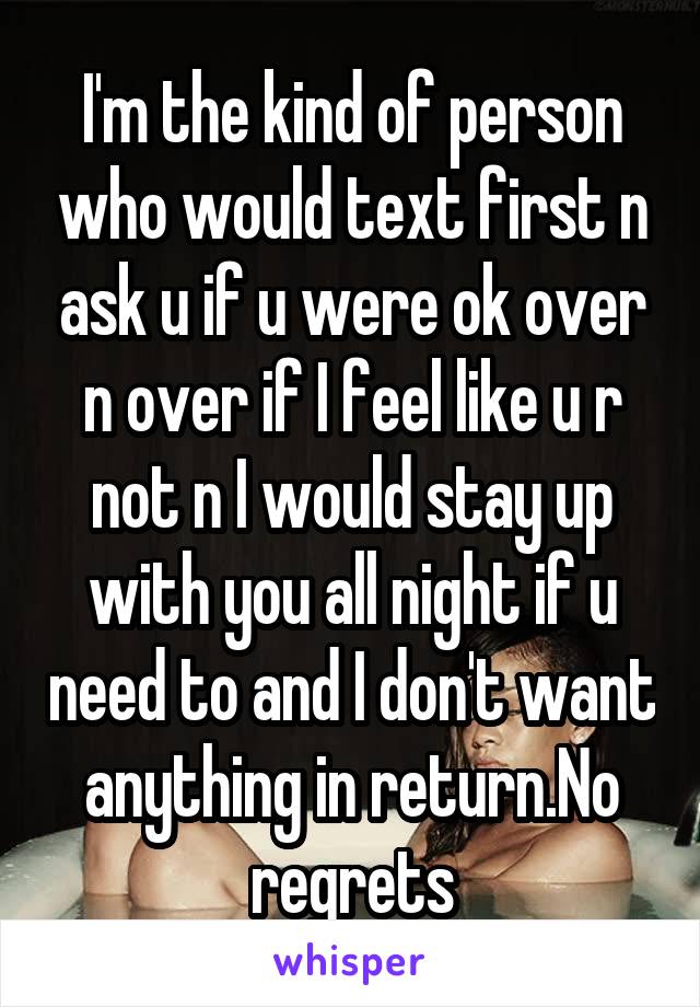 I'm the kind of person who would text first n ask u if u were ok over n over if I feel like u r not n I would stay up with you all night if u need to and I don't want anything in return.No regrets