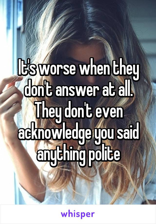 It's worse when they don't answer at all. They don't even acknowledge you said anything polite