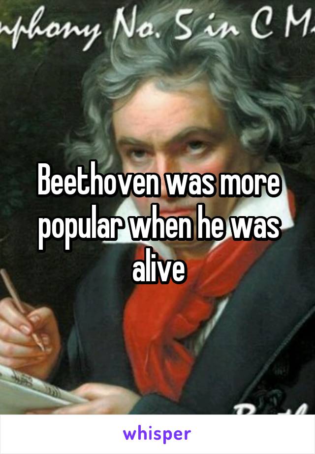 Beethoven was more popular when he was alive