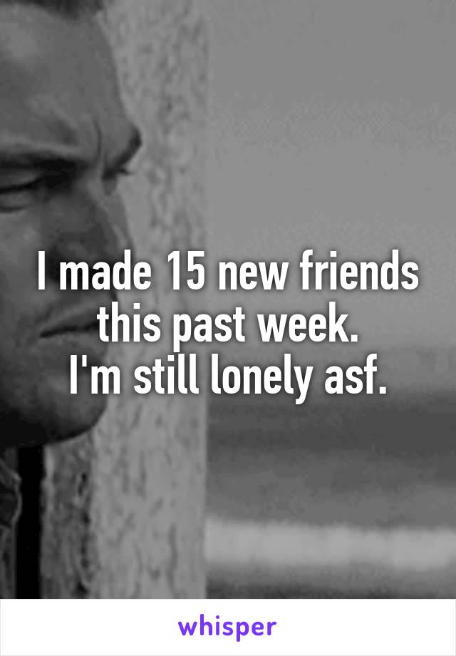 I made 15 new friends this past week.
I'm still lonely asf.