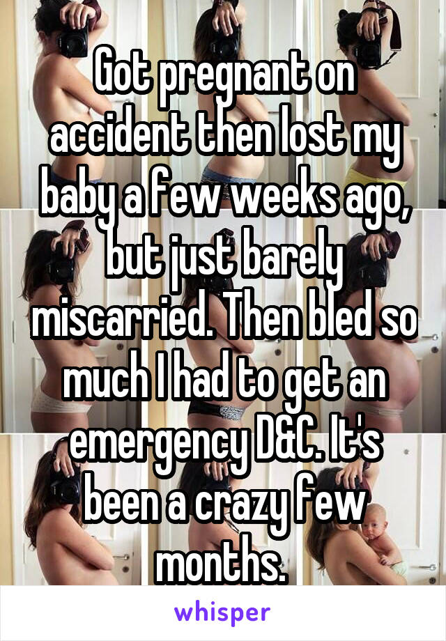 Got pregnant on accident then lost my baby a few weeks ago, but just barely miscarried. Then bled so much I had to get an emergency D&C. It's been a crazy few months. 