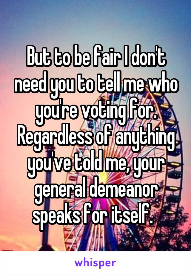 But to be fair I don't need you to tell me who you're voting for. Regardless of anything you've told me, your general demeanor speaks for itself.  