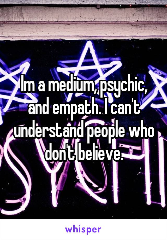 Im a medium, psychic, and empath. I can't understand people who don't believe.