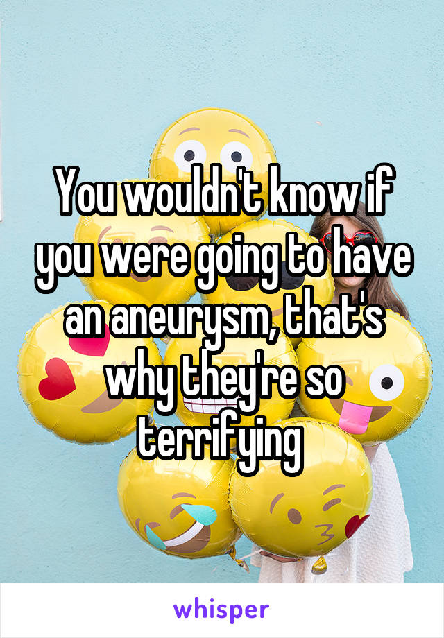 You wouldn't know if you were going to have an aneurysm, that's why they're so terrifying 