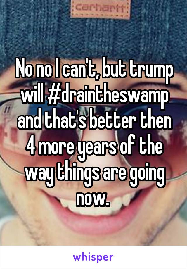 No no I can't, but trump will #draintheswamp and that's better then 4 more years of the way things are going now. 