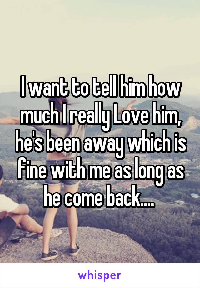 I want to tell him how much I really Love him, he's been away which is fine with me as long as he come back.... 