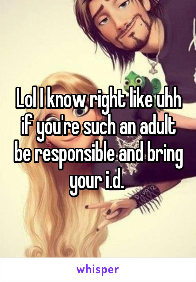 Lol I know right like uhh if you're such an adult be responsible and bring your i.d. 