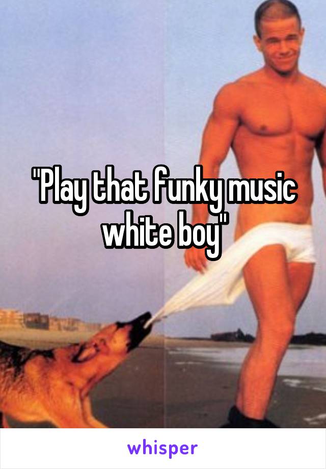 "Play that funky music white boy"
