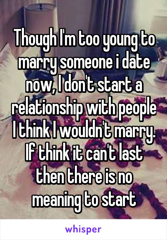 Though I'm too young to marry someone i date now, I don't start a relationship with people I think I wouldn't marry. If think it can't last then there is no meaning to start