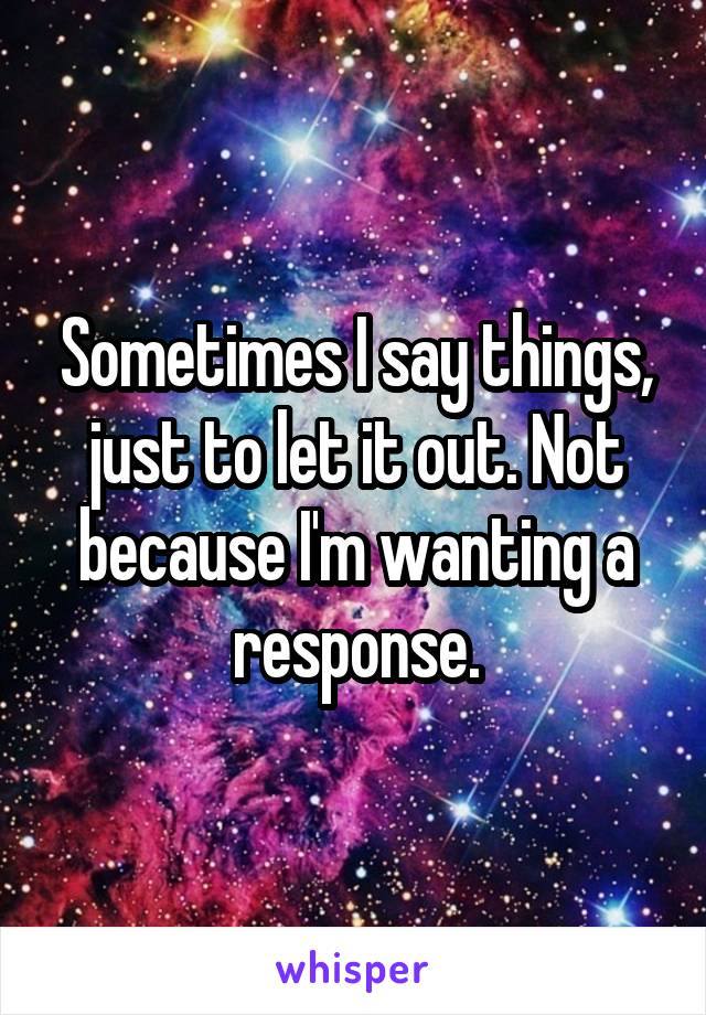 Sometimes I say things, just to let it out. Not because I'm wanting a response.