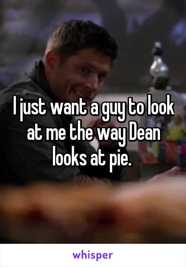 I just want a guy to look at me the way Dean looks at pie. 