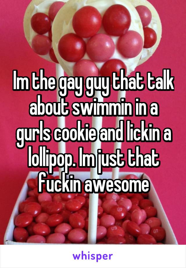 Im the gay guy that talk about swimmin in a gurls cookie and lickin a lollipop. Im just that fuckin awesome