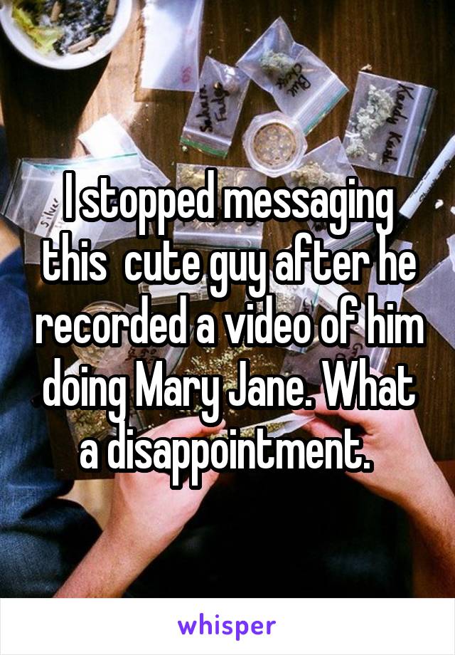 I stopped messaging this  cute guy after he recorded a video of him doing Mary Jane. What a disappointment. 