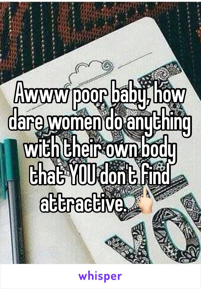 Awww poor baby, how dare women do anything with their own body that YOU don't find attractive. 🖕🏻