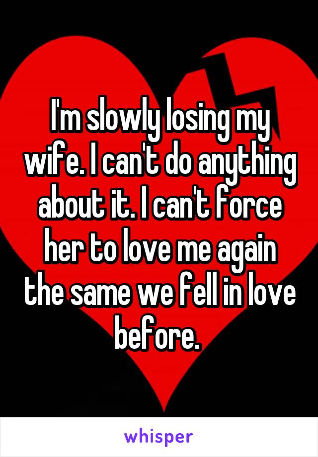 I'm slowly losing my wife. I can't do anything about it. I can't force her to love me again the same we fell in love before. 