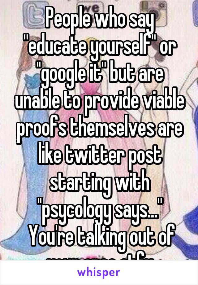 People who say "educate yourself" or "google it" but are unable to provide viable proofs themselves are like twitter post starting with "psycology says..."
 You're talking out of your arse stfu