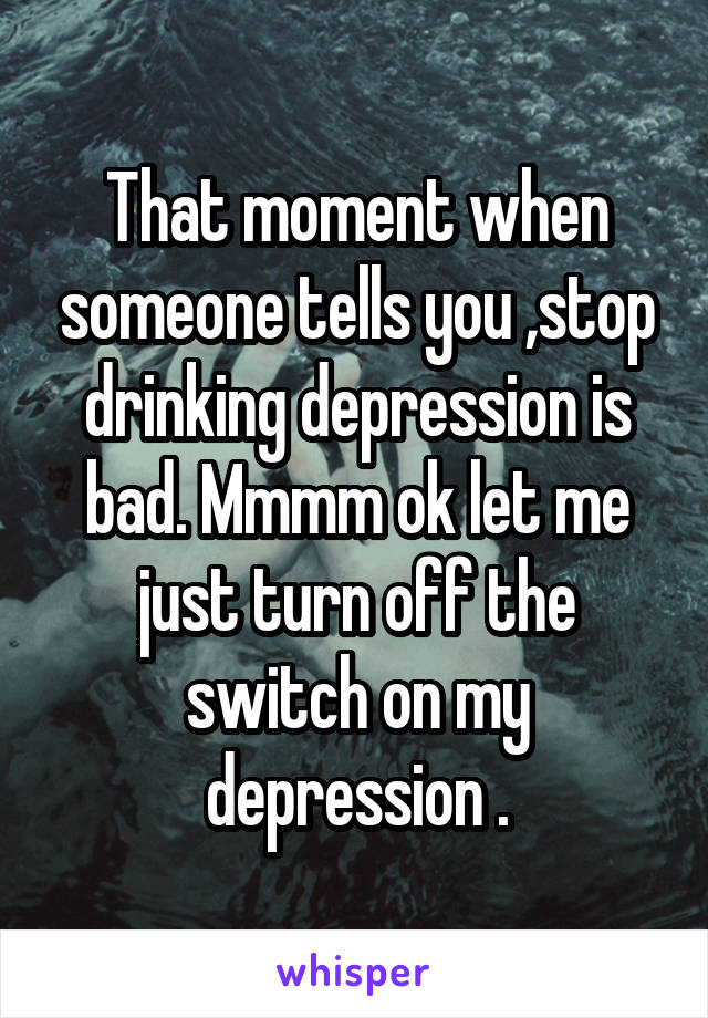 That moment when someone tells you ,stop drinking depression is bad. Mmmm ok let me just turn off the switch on my depression .