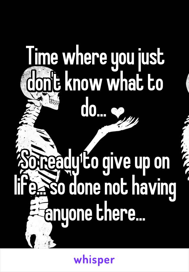 Time where you just don't know what to do... 

So ready to give up on life... so done not having anyone there...