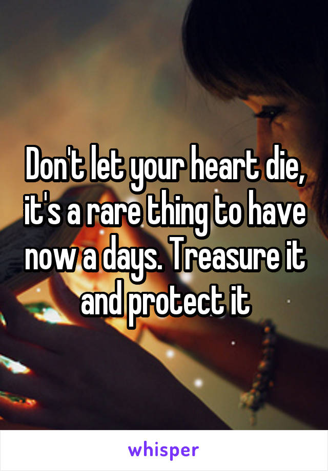 Don't let your heart die, it's a rare thing to have now a days. Treasure it and protect it