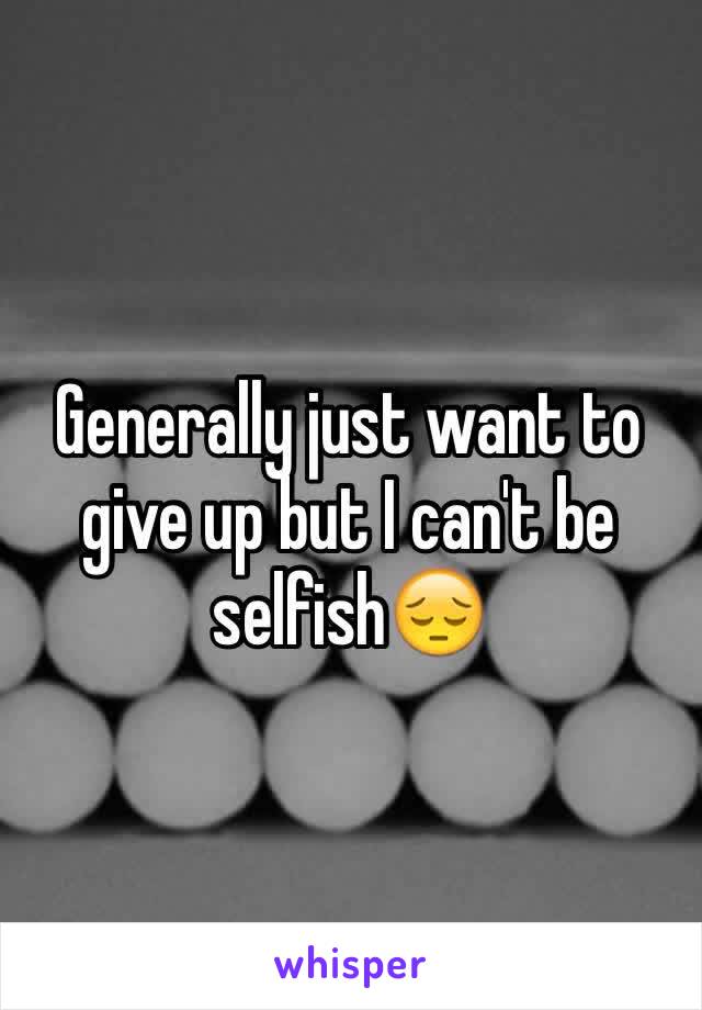 Generally just want to give up but I can't be selfish😔