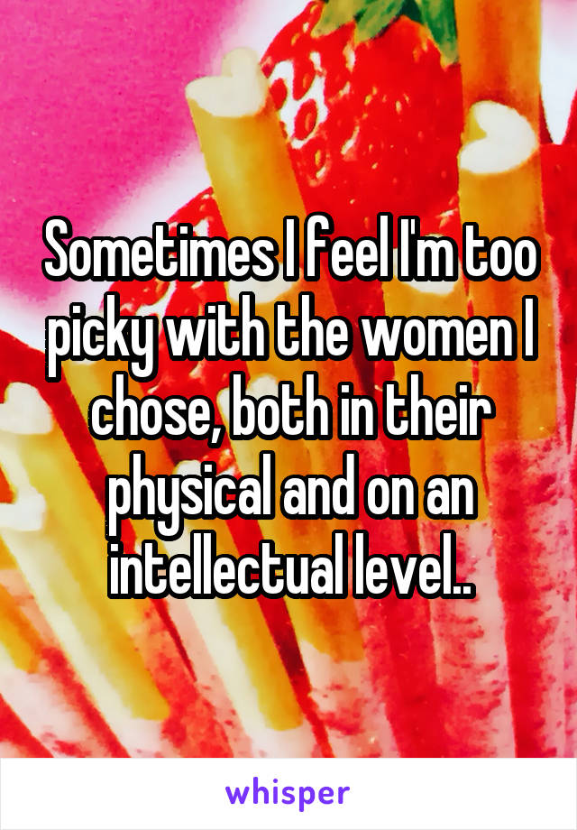 Sometimes I feel I'm too picky with the women I chose, both in their physical and on an intellectual level..