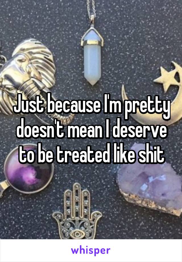 Just because I'm pretty doesn't mean I deserve to be treated like shit