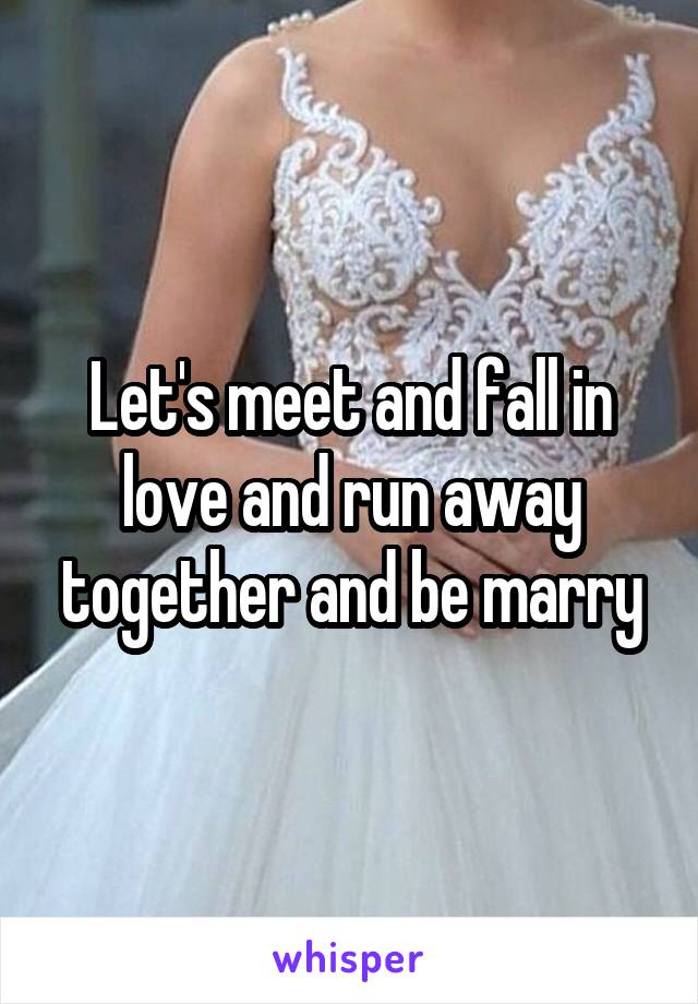 Let's meet and fall in love and run away together and be marry