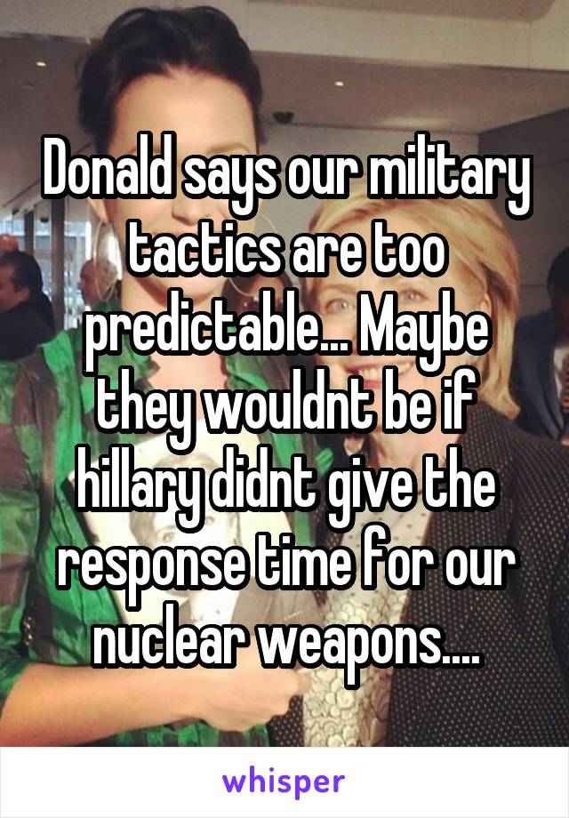 Donald says our military tactics are too predictable... Maybe they wouldnt be if hillary didnt give the response time for our nuclear weapons....