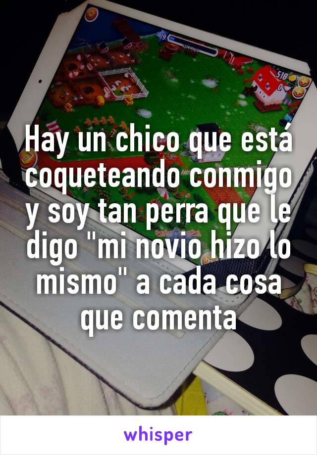 Hay un chico que está coqueteando conmigo y soy tan perra que le digo "mi novio hizo lo mismo" a cada cosa que comenta