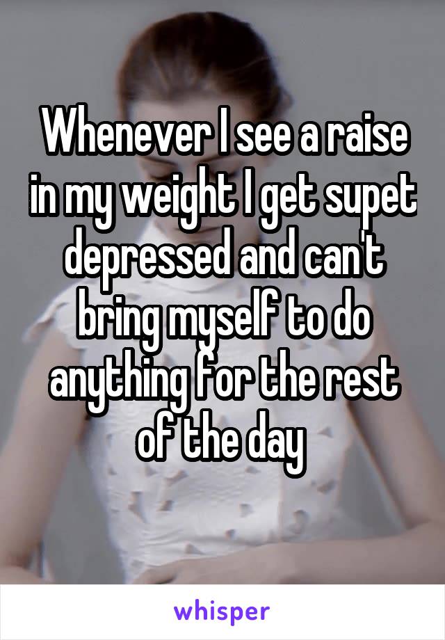 Whenever I see a raise in my weight I get supet depressed and can't bring myself to do anything for the rest of the day 
