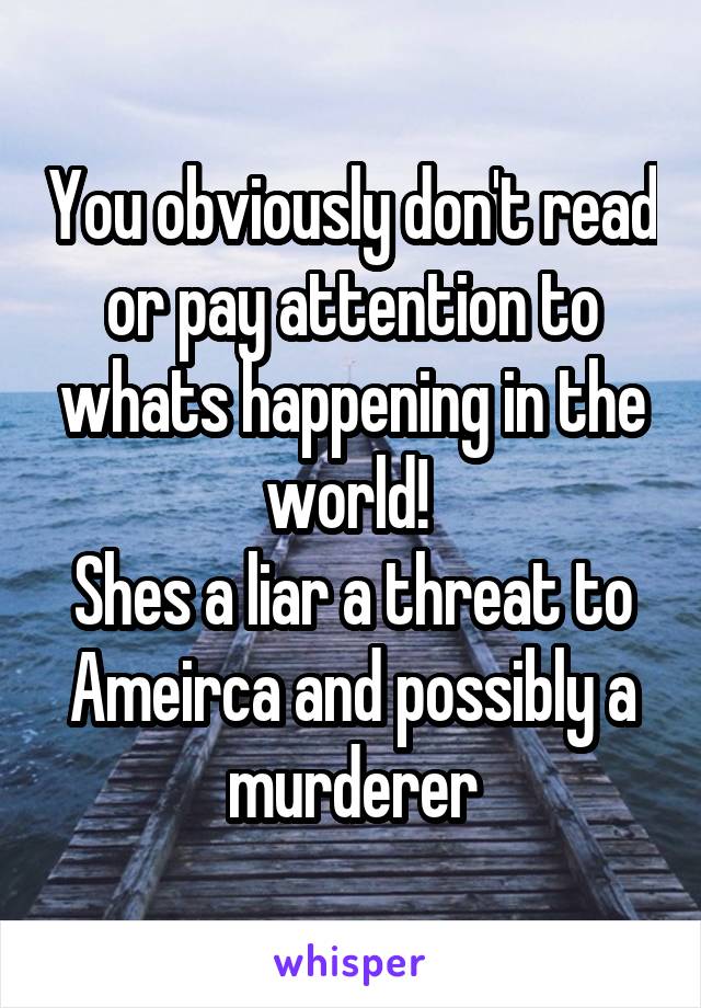 You obviously don't read or pay attention to whats happening in the world! 
Shes a liar a threat to Ameirca and possibly a murderer