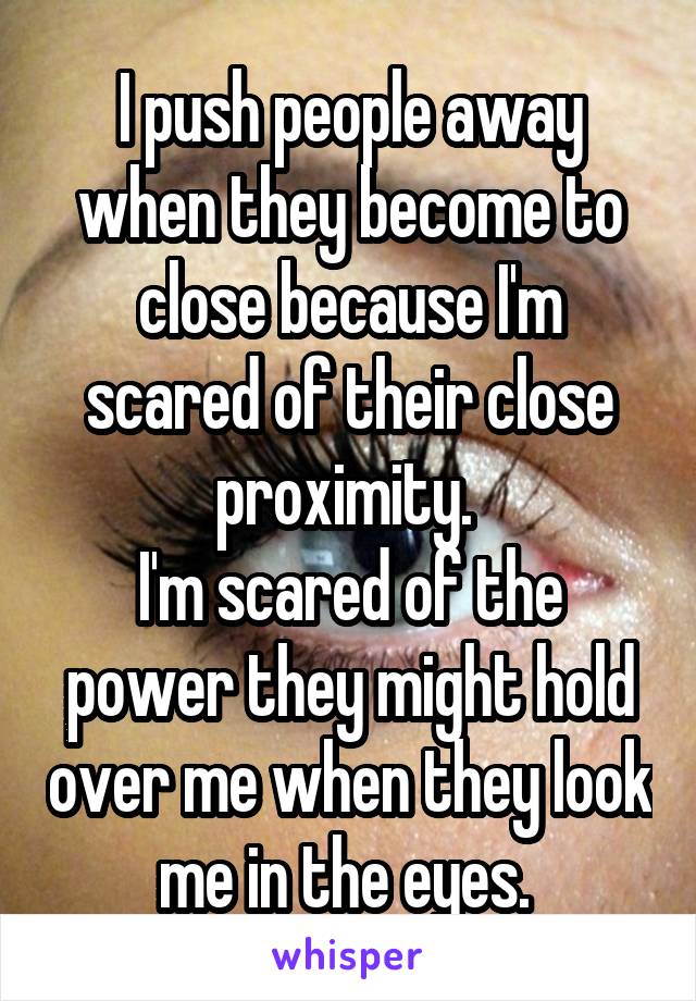 I push people away when they become to close because I'm scared of their close proximity. 
I'm scared of the power they might hold over me when they look me in the eyes. 