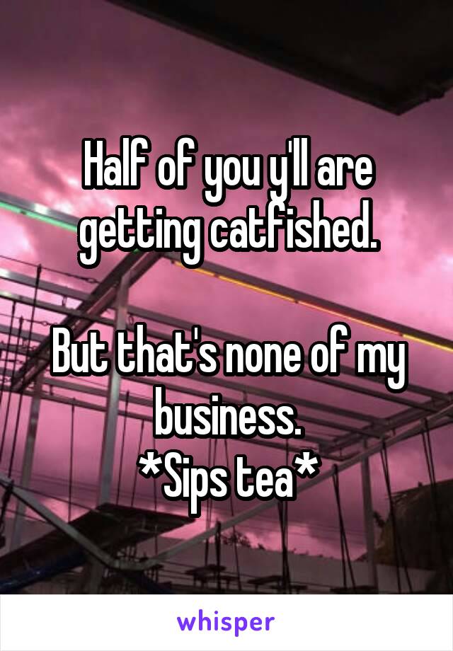 Half of you y'll are getting catfished.

But that's none of my business.
*Sips tea*